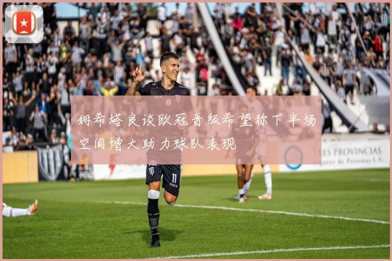 姆希塔良谈欧冠晋级希望称下半场空间增大助力球队表现