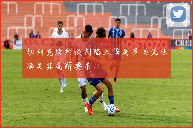切利克续约谈判陷入僵局罗马无法满足其高薪要求