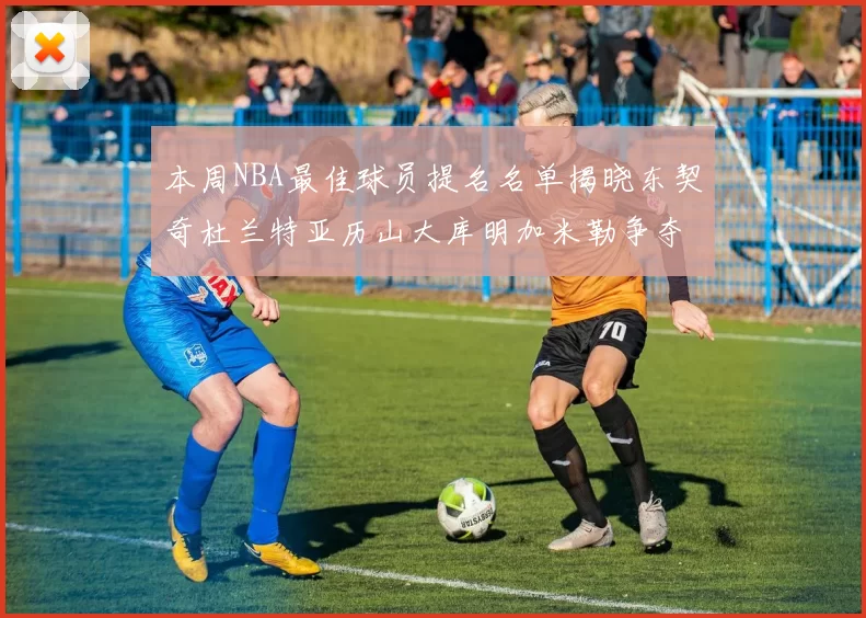 本周NBA最佳球员提名名单揭晓东契奇杜兰特亚历山大库明加米勒争夺荣誉