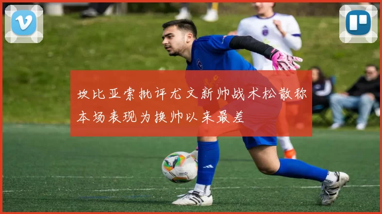 坎比亚索批评尤文新帅战术松散称本场表现为换帅以来最差