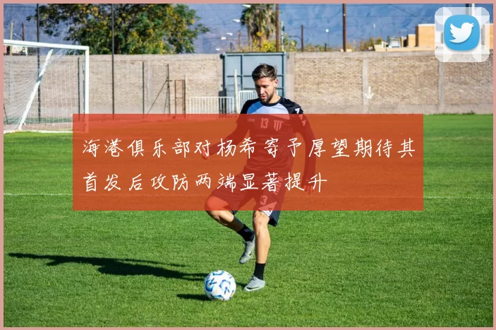 海港俱乐部对杨希寄予厚望期待其首发后攻防两端显著提升