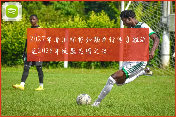 2027年非洲杯将如期举行传言推迟至2028年纯属无稽之谈