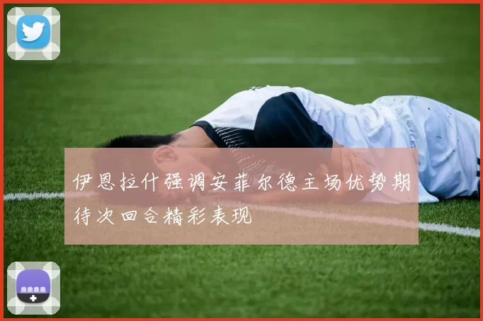 伊恩拉什强调安菲尔德主场优势期待次回合精彩表现