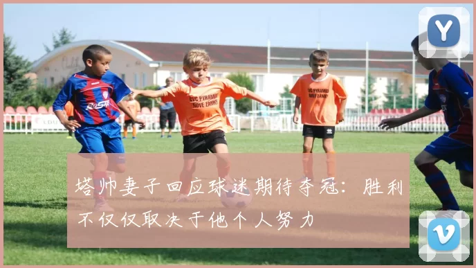 塔帅妻子回应球迷期待夺冠：胜利不仅仅取决于他个人努力