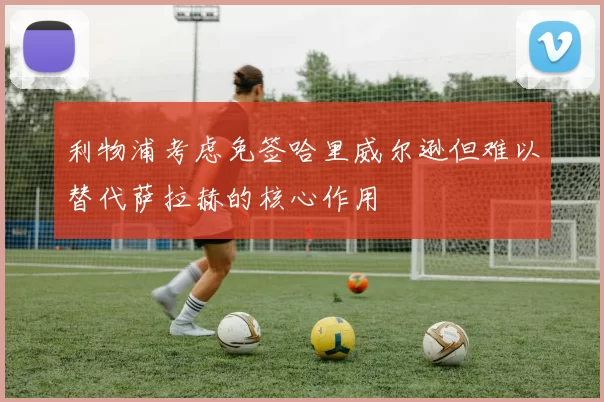 利物浦考虑免签哈里威尔逊但难以替代萨拉赫的核心作用