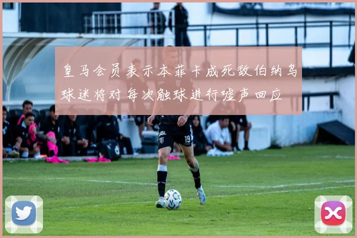 皇马会员表示本菲卡成死敌伯纳乌球迷将对每次触球进行嘘声回应
