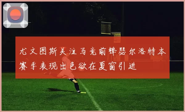 尤文图斯关注马竞前锋瑟尔洛特本赛季表现出色欲在夏窗引进