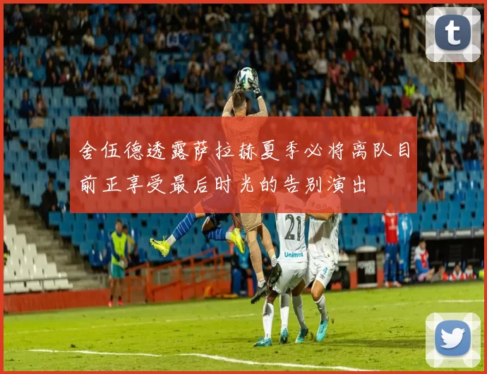 舍伍德透露萨拉赫夏季必将离队目前正享受最后时光的告别演出
