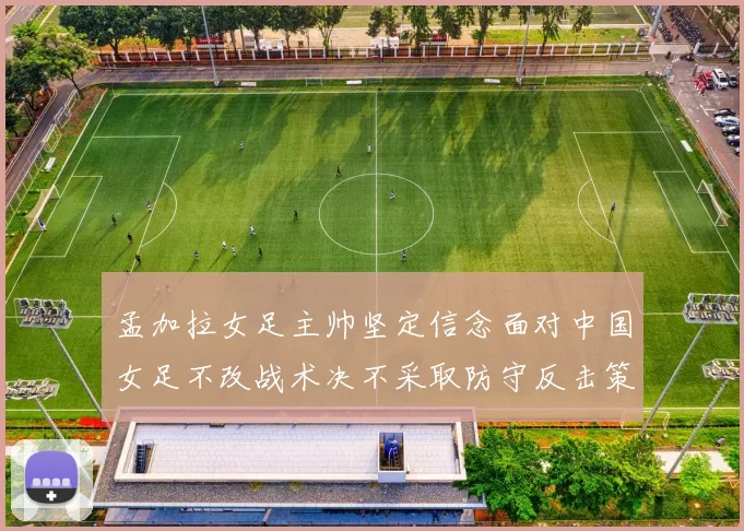 孟加拉女足主帅坚定信念面对中国女足不改战术决不采取防守反击策略