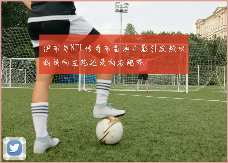 伊布与NFL传奇布雷迪合影引发热议我该向左跑还是向右跑呢