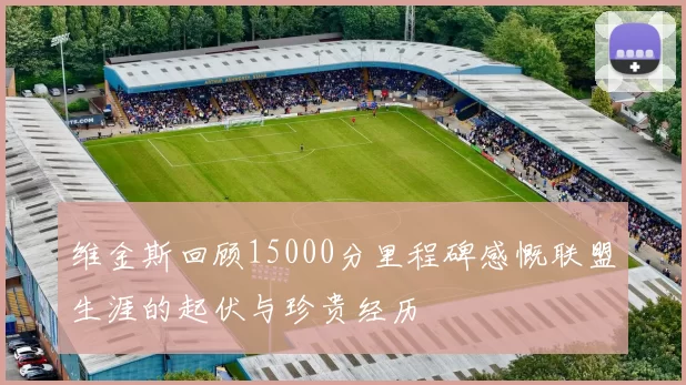 维金斯回顾15000分里程碑感慨联盟生涯的起伏与珍贵经历