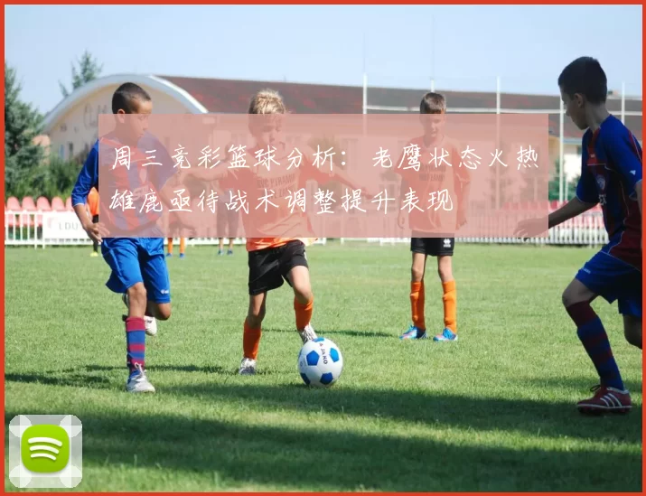 周三竞彩篮球分析：老鹰状态火热雄鹿亟待战术调整提升表现