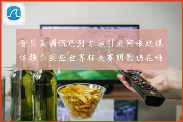 登贝莱调侃巴列尔迪引发阿根廷媒体强烈反应世界杯决赛阴影仍在吗