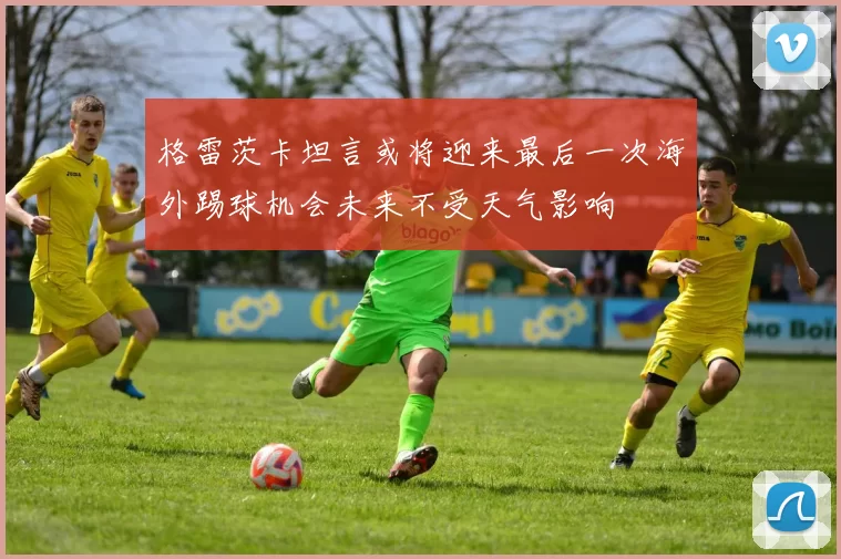 格雷茨卡坦言或将迎来最后一次海外踢球机会未来不受天气影响