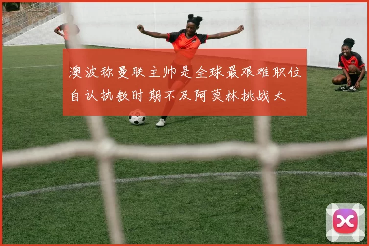 澳波称曼联主帅是全球最艰难职位自认执教时期不及阿莫林挑战大