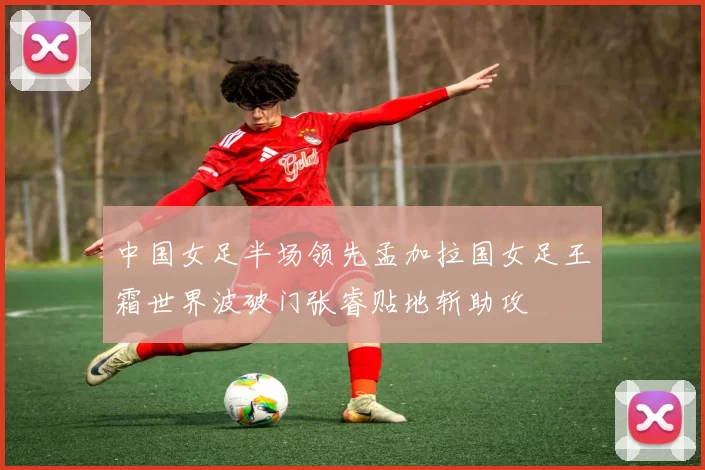 中国女足半场领先孟加拉国女足王霜世界波破门张睿贴地斩助攻
