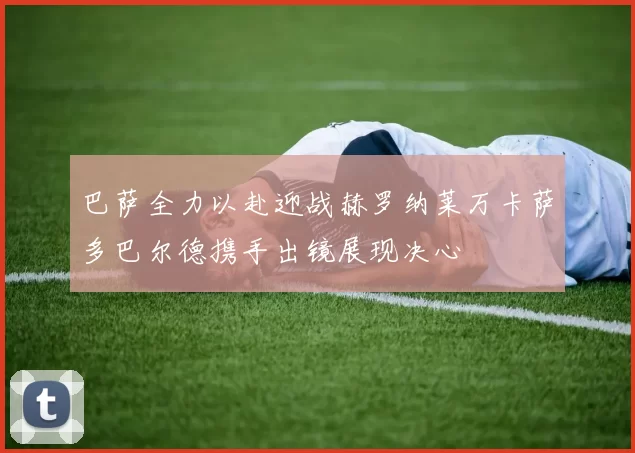 巴萨全力以赴迎战赫罗纳莱万卡萨多巴尔德携手出镜展现决心