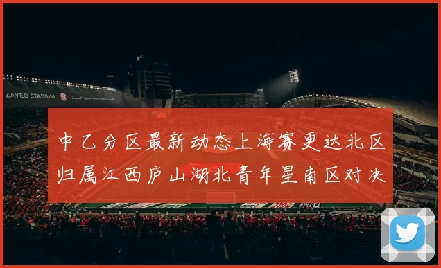 中乙分区最新动态上海赛更达北区归属江西庐山湖北青年星南区对决即将开启