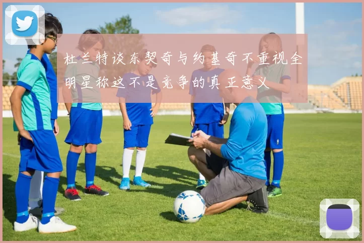 杜兰特谈东契奇与约基奇不重视全明星称这不是竞争的真正意义