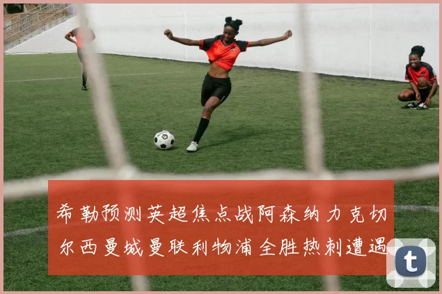 希勒预测英超焦点战阿森纳力克切尔西曼城曼联利物浦全胜热刺遭遇失利