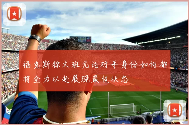 福克斯称文班无论对手身份如何都将全力以赴展现最佳状态