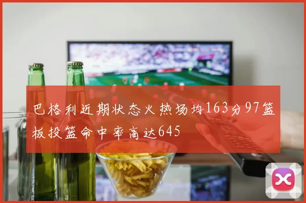 巴格利近期状态火热场均163分97篮板投篮命中率高达645