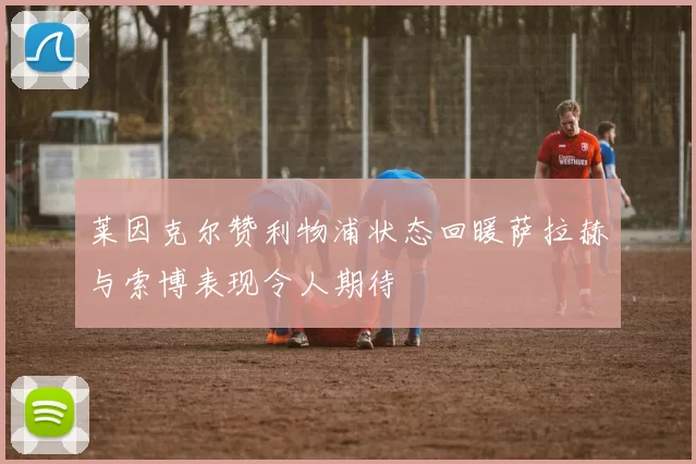 莱因克尔赞利物浦状态回暖萨拉赫与索博表现令人期待