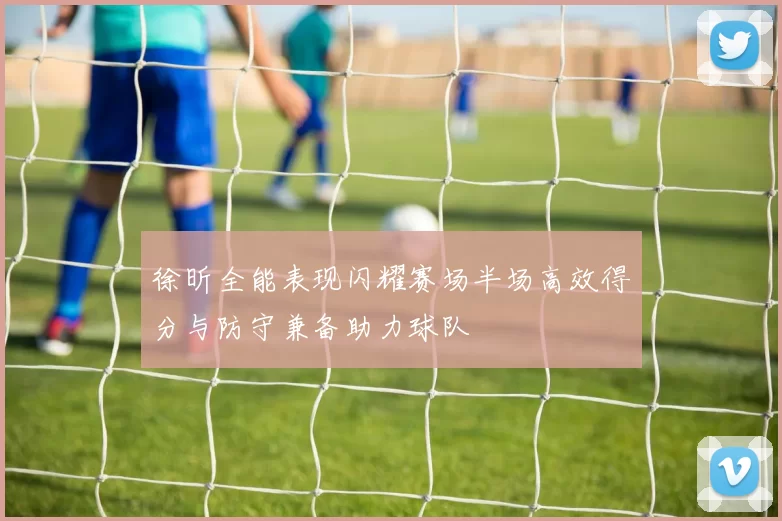 徐昕全能表现闪耀赛场半场高效得分与防守兼备助力球队